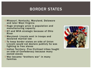  Missouri, Kentucky, Maryland, Delaware
and later West Virginia
 Huge strategic prize in population and
manufacturing capacity
 KY and WVA strategic because of Ohio
River
 Maryland- Lincoln sent in troops and
declared martial law
 To keep border states on side of Union
Lincoln would not declare publicly he was
fighting to free slaves
 Indian Territory- Five Civilized tribes fought
on side of Confederacy because many
owned slaves
 War became “brothers war” in many
families
BORDER STATES
 