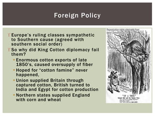  Europe’s ruling classes sympathetic
to Southern cause (agreed with
southern social order)
 So why did King Cotton diplomacy fail
them?
 Enormous cotton exports of late
1850’s, caused oversupply of fiber
 Hoped for “cotton famine” never
happened,
 Union supplied Britain through
captured cotton, British turned to
India and Egypt for cotton production
 Northern states supplied England
with corn and wheat
Foreign Policy
 