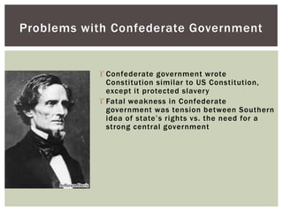  Confederate government wrote
Constitution similar to US Constitution,
except it protected slavery
 Fatal weakness in Confederate
government was tension between Southern
idea of state’s rights vs. the need for a
strong central government
Problems with Confederate Government
 