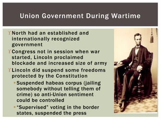 North had an established and
internationally recognized
government
Congress not in session when war
started, Lincoln proclaimed
blockade and increased size of army
Lincoln did suspend some freedoms
protected by the Constitution
Suspended habeas corpus (jailing
somebody without telling them of
crime) so anti-Union sentiment
could be controlled
“Supervised” voting in the border
states, suspended the press
Union Government During Wartime
 