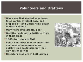  When war first started volunteers
filled ranks, by 1863 pace had
dropped off and Union Army began
to draft soldiers
 Many were immigrants, poor
 Wealthy could pay substitute to go
in their place
 1863 draft riots in NYC
 South had fewer men to draw from
and needed manpower more
quickly, rich could also buy their
way out of service
 Deserters problem in both armies
Volunteers and Draftees
 