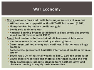  North customs fees and tariff fees major sources of revenue
 Without southern opposition Morrill Tariff Act passed (1861)
 Money backed by nations credit, not gold
 Bonds sold to finance war
 National Banking System established to back bonds and provide
sound credit (existed until 1913)
 South had customs duties choked off because of blockade
 Had to increase taxes, resisted by states righter's
 Government printed money was worthless, inflation was a huge
problem
 Confederate government had little international credit or revenue
stream
 South had 30% of national wealth in 1860, 12% ten years later
 South experienced food and material shortages during the war
 Many southerners turned to stealing from northern army and
blockade running to supply basic necessities
War Economy
 
