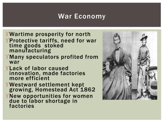 Wartime prosperity for north
Protective tariffs, need for war
time goods stoked
manufacturing
Many speculators profited from
war
Lack of labor caused
innovation, made factories
more efficient
Westward settlement kept
growing, Homestead Act 1862
New opportunities for women
due to labor shortage in
factories
War Economy
 