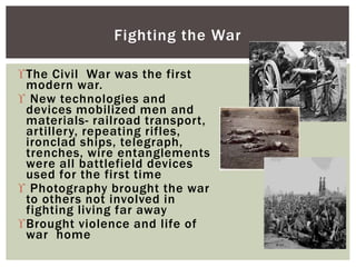 The Civil War was the first
modern war.
 New technologies and
devices mobilized men and
materials- railroad transport,
artillery, repeating rifles,
ironclad ships, telegraph,
trenches, wire entanglements
were all battlefield devices
used for the first time
 Photography brought the war
to others not involved in
fighting living far away
Brought violence and life of
war home
Fighting the War
 