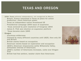 1836- Texas achieves independence, not recognized by Mexico
Britain, France interested in Texas as place for cotton
production, check American power
Texas as independent nation threatened US
Presidential campaign 1844 issue of expansion
Texas annexed by joint resolution of Congress 1844
James K. Polk won election on expansion platform
Texas became state 1845
Oregon
enormous wilderness
Claimed by many different countries until 1825, then only US
and Britain
British claims based on occupation
American claims based on exploration and occupation
1830’s American missionaries settle Willamette Valley,
stimulates interest of Americans
1840’s number of Americans increases, came over Oregon
Trail
British had few settlers, weaker claim than Americans
TEXAS AND OREGON
 