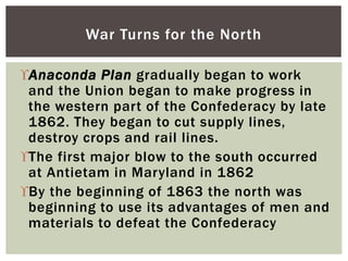 Anaconda Plan gradually began to work
and the Union began to make progress in
the western part of the Confederacy by late
1862. They began to cut supply lines,
destroy crops and rail lines.
The first major blow to the south occurred
at Antietam in Maryland in 1862
By the beginning of 1863 the north was
beginning to use its advantages of men and
materials to defeat the Confederacy
War Turns for the North
 