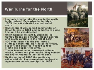  Lee took tried to take the war to the north
in Gettysburg, Pennsylvania in July of
1863. He was defeated and retreated
south.
 Ulysses Grant was named commander of
Union forces in 1864 and he began to purse
Lee until he was defeated
 Union General William T. Sherman led
60,000 troops on a march through Georgia
and South Carolina in the fall of 1864.
 400 mile “march to the sea” used a
strategy called total war - targeted troops,
support and supplies needed to feed,
clothe and support the army.
 Troops burned crops, destroyed railroad
tracks, homes and plantations. They burned
the city of Atlanta in the fall of 1864
 By the spring of 1865 the south was
exhausted and Lee surrendered to Grant at
Appomattox courthouse April 9, 1865
War Turns for the North
 