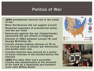  1864 presidential election fell in the midst
of war
 Many Northerners did not support Lincoln
 Resented expansion of presidential power
and the war itself
 Democrats against the war (Copperheads)
obstructed the war efforts in Congress
 Election of 1864 between Lincoln (R) and
George McClellan (D)
 Lincoln choose Andrew Johnson of TN as
his running mate to attract war Democrats
and border state vote
 Lincolns election was secured by a series
of Union victories in the months before the
election
 1865 Five days after Lee’s surrender
Lincoln was assassinated at the pinnacle
of his fame by a fanatically pro-southern
actor John Wilkes Booth
Politics of War
 