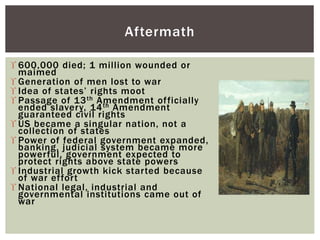  600,000 died; 1 million wounded or
maimed
 Generation of men lost to war
 Idea of states’ rights moot
 Passage of 13th Amendment officially
ended slavery, 14th Amendment
guaranteed civil rights
 US became a singular nation, not a
collection of states
 Power of federal government expanded,
banking, judicial system became more
powerful, government expected to
protect rights above state powers
 Industrial growth kick started because
of war effort
 National legal, industrial and
governmental institutions came out of
war
Aftermath
 
