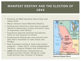  Election of 1844 between Henry Clay and
James Polk
 Major election issue Manifest Destiny
 Feeling that America’s duty was to spread
ideals of democracy across continent (idea
of expansion and liberty)
 Expansion ignored national boundaries,
came at the expense of others
 Expansionist Democrats won election felt
they had a mandate to take Texas and
Oregon
 New President James K. Polk had 4 point
program – lower tariff, create independent
treasury, acquire Oregon and California
 1846 US and Britain compromise on
Oregon territory border (dying fur trade
made British lose interest in Oregon)
MANIFEST DESTINY AND THE ELECTION OF
1844
 