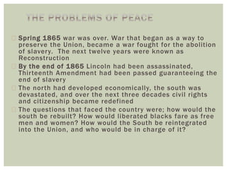  Spring 1865 war was over. War that began as a way to
preserve the Union, became a war fought for the abolition
of slavery. The next twelve years were known as
Reconstruction
 By the end of 1865 Lincoln had been assassinated,
Thirteenth Amendment had been passed guaranteeing the
end of slavery
 The north had developed economically, the south was
devastated, and over the next three decades civil rights
and citizenship became redefined
 The questions that faced the country were; how would the
south be rebuilt? How would liberated blacks fare as free
men and women? How would the South be reintegrated
into the Union, and who would be in charge of it?
 