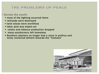  Across the south:
 most of the fighting occurred there
 railroads were destroyed
 land values were worthless
 labor pool was wiped out
 cotton and tobacco production dropped
 many southerners left homeless
 Southern planters no longer had a voice in politics and
many remained defiant towards the “Yankees”
 