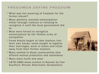  What was the meaning of freedom for the
former slaves?
 Many planters resisted emancipation
either through violence or refusing to
recognize it until the local government did
so
 Most were forced to recognize
emancipation by the Yankee army of
occupation
 Freed blacks began to take matters into
their own hands, some sought to legalize
their marriages, work in towns and cities
away from their former masters
 Many settled in black communities that
offered mutual protection and assistance
 Many went north and west
 1878-1880 mass exodus to Kansas by free
Southern African Americans (Exodusters)
 