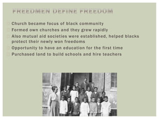  Church became focus of black community
 Formed own churches and they grew rapidly
 Also mutual aid societies were established, helped blacks
protect their newly won freedoms
 Opportunity to have an education for the first time
 Purchased land to build schools and hire teachers
 