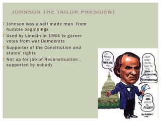 Johnson was a self made man from
humble beginnings
 Used by Lincoln in 1864 to garner
votes from war Democrats
 Supporter of the Constitution and
states’ rights
 Not up for job of Reconstruction ,
supported by nobody
 