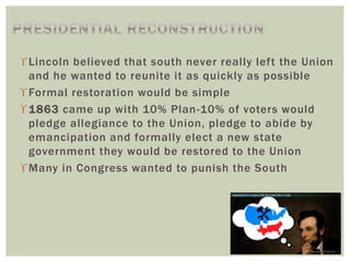 Lincoln believed that south never really left the Union
and he wanted to reunite it as quickly as possible
Formal restoration would be simple
1863 came up with 10% Plan-10% of voters would
pledge allegiance to the Union, pledge to abide by
emancipation and formally elect a new state
government they would be restored to the Union
Many in Congress wanted to punish the South
 