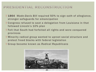  1864 Wade-Davis Bill required 50% to sign oath of allegiance,
stronger safeguards for emancipation
 Congress refused to seat a delegation from Louisiana in that
followed Lincoln’s 10% plan
 Felt that South had forfeited all rights and were conquered
provinces
 Minority radical group wanted to uproot social structure and
protect freed blacks with federal legislation
 Group became known as Radical Republicans
 