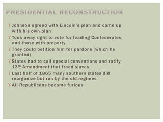  Johnson agreed with Lincoln’s plan and came up
with his own plan
 Took away right to vote for leading Confederates,
and those with property
 They could petition him for pardons (which he
granted)
 States had to call special conventions and ratify
13th Amendment that freed slaves
 Last half of 1865 many southern states did
reorganize but run by the old regimes
 All Republicans became furious
 