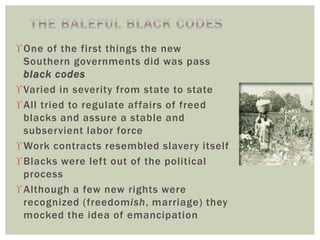 One of the first things the new
Southern governments did was pass
black codes
Varied in severity from state to state
All tried to regulate affairs of freed
blacks and assure a stable and
subservient labor force
Work contracts resembled slavery itself
Blacks were left out of the political
process
Although a few new rights were
recognized (freedomish, marriage) they
mocked the idea of emancipation
 