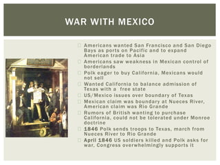 Americans wanted San Francisco and San Diego
Bays as ports on Pacific and to expand
American trade to Asia
Americans saw weakness in Mexican control of
borderlands
Polk eager to buy California, Mexicans would
not sell
Wanted California to balance admission of
Texas with a free state
US/Mexico issues over boundary of Texas
Mexican claim was boundary at Nueces River,
American claim was Rio Grande
Rumors of British wanting to purchase
California, could not be tolerated under Monroe
doctrine
1846 Polk sends troops to Texas, march from
Nueces River to Rio Grande
April 1846 US soldiers killed and Polk asks for
war, Congress overwhelmingly supports it
WAR WITH MEXICO
 