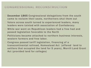  December 1865 Congressional delegations from the south
came to reclaim their seats, northerners shut them out
 Voters across south turned to experienced leaders, many
leaders were tainted with association of Confederacy
 While war went on Republican leaders had a free had and
passed legislation favorable to the North
 Politicians became attached to northern business interests,
western farmers and free labor.
 Congress passed tariff legislation, financing of a
transcontinental railroad, Homestead Act (offered land to
settlers that occupied the land for 5 years), Morrill Land Grant
Act (provided land for colleges)
 