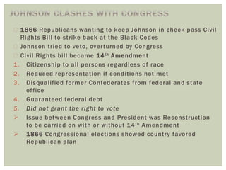  1866 Republicans wanting to keep Johnson in check pass Civil
Rights Bill to strike back at the Black Codes
 Johnson tried to veto, overturned by Congress
 Civil Rights bill became 14th Amendment
1. Citizenship to all persons regardless of race
2. Reduced representation if conditions not met
3. Disqualified former Confederates from federal and state
office
4. Guaranteed federal debt
5. Did not grant the right to vote
 Issue between Congress and President was Reconstruction
to be carried on with or without 14th Amendment
 1866 Congressional elections showed country favored
Republican plan
 