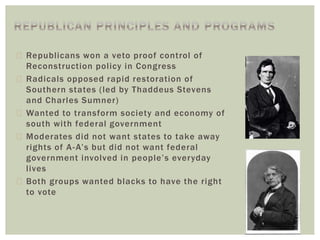 Republicans won a veto proof control of
Reconstruction policy in Congress
 Radicals opposed rapid restoration of
Southern states (led by Thaddeus Stevens
and Charles Sumner)
 Wanted to transform society and economy of
south with federal government
 Moderates did not want states to take away
rights of A-A’s but did not want federal
government involved in people’s everyday
lives
 Both groups wanted blacks to have the right
to vote
 