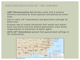  1867 Reconstruction Act divides south into 5 military
districts controlled by Union general and policed by Union
army
 Had to ratify 14th Amendment and guarantee suffrage for
black men
 Purpose was to create electorate that would vote states
back into Union and free federal government from direct
responsibility of protection of black rights
 1870 15th Amendment passed that guaranteed suffrage in
the Constitution
 