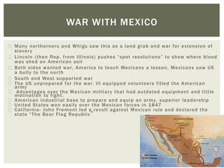 Many northerners and Whigs saw this as a land grab and war for extension of
slavery
Lincoln (then Rep. from Illinois) pushes “spot resolutions” to show where blood
was shed on American soil
Both sides wanted war, America to teach Mexicans a lesson, Mexicans saw US
a bully to the north
South and West supported war
The US unprepared for the war. Ill equipped volunteers filled the American
army
Advantages over the Mexican military that had outdated equipment and little
motivation to fight.
American industrial base to prepare and equip an army, superior leadership
United States won easily over the Mexican forces in 1847
California- John Fremont led a revolt against Mexican rule and declared the
state “The Bear Flag Republic”
WAR WITH MEXICO
 