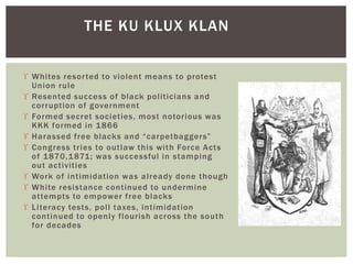 Whites resorted to violent means to protest
Union rule
 Resented success of black politicians and
corruption of government
 Formed secret societies, most notorious was
KKK formed in 1866
 Harassed free blacks and “carpetbaggers”
 Congress tries to outlaw this with Force Acts
of 1870,1871; was successful in stamping
out activities
 Work of intimidation was already done though
 White resistance continued to undermine
attempts to empower free blacks
 Literacy tests, poll taxes, intimidation
continued to openly flourish across the south
for decades
THE KU KLUX KLAN
 