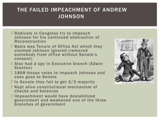  Radicals in Congress try to impeach
Johnson for his continued obstruction of
Reconstruction
 Basis was Tenure of Office Act which they
claimed Johnson ignored (removed
somebody from office without Senate’s
consent)
 Also had a spy in Executive branch (Edwin
Stanton)
 1868 House votes to impeach Johnson and
case goes to Senate
 In Senate they fail to get 2/3 majority
 Kept alive constitutional mechanism of
checks and balances
 Impeachment would have destabilized
government and weakened one of the three
branches of government
THE FAILED IMPEACHMENT OF ANDREW
JOHNSON
 