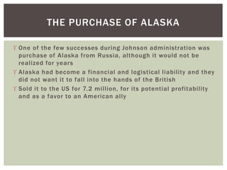  One of the few successes during Johnson administration was
purchase of Alaska from Russia, although it would not be
realized for years
 Alaska had become a financial and logistical liability and they
did not want it to fall into the hands of the British
 Sold it to the US for 7.2 million, for its potential profitability
and as a favor to an American ally
THE PURCHASE OF ALASKA
 