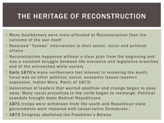  Many Southerners were more offended at Reconstruction than the
outcome of the war itself
 Resented “Yankee” intervention in their social, racial and political
affairs
 Reconstruction happened without a clear plan from the beginning and
was a constant struggle between the executive and legislative branches
and of the entrenched white society
 Early 1870’s many northerners lost interest in remaking the south,
focus was on other political, social, economic issues (western
expansion, Indian Wars, Panic of 1873)
 Generation of leaders that wanted abolition and change began to pass
away. Many racial prejudices in the north began to reemerge. Political
scandals brought down Radical Republicans
 1871 troops were withdrawn from the south and Republican state
governments were replaced with conservative Democrats .
 1872 Congress abolished the Freedman’s Bureau
THE HERITAGE OF RECONSTRUCTION
 