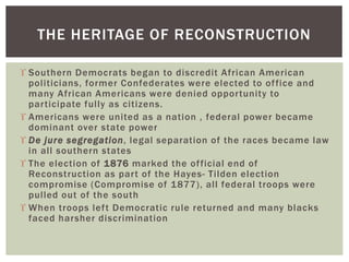  Southern Democrats began to discredit African American
politicians, former Confederates were elected to office and
many African Americans were denied opportunity to
participate fully as citizens.
 Americans were united as a nation , federal power became
dominant over state power
 De jure segregation, legal separation of the races became law
in all southern states
 The election of 1876 marked the official end of
Reconstruction as part of the Hayes- Tilden election
compromise (Compromise of 1877), all federal troops were
pulled out of the south
 When troops left Democratic rule returned and many blacks
faced harsher discrimination
THE HERITAGE OF RECONSTRUCTION
 