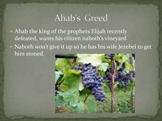 Ahab the king of the prophets Elijah recently defeated, wants his citizen naboth’s vineyard Naboth won’t give it up so he has his wife Jezebel to get him stoned.Ahab's  Greed