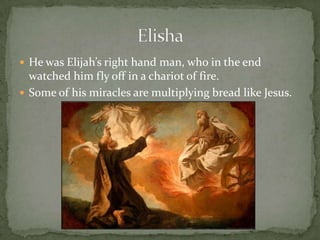 He was Elijah’s right hand man, who in the end watched him fly off in a chariot of fire.Some of his miracles are multiplying bread like Jesus.Elisha