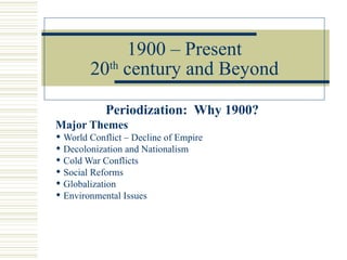 1900 – Present
        20th century and Beyond

            Periodization: Why 1900?
Major Themes
 World Conflict – Decline of Empire
 Decolonization and Nationalism
 Cold War Conflicts
 Social Reforms
 Globalization
 Environmental Issues
 