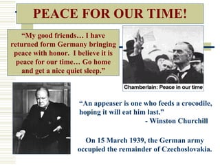 PEACE FOR OUR TIME!
   “My good friends… I have
returned form Germany bringing
 peace with honor. I believe it is
  peace for our time… Go home
   and get a nice quiet sleep.”



                      “An appeaser is one who feeds a crocodile,
                      hoping it will eat him last.”
                                            - Winston Churchill

                       On 15 March 1939, the German army
                     occupied the remainder of Czechoslovakia.
 