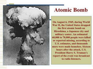 Atomic Bomb
On August 6, 1945, during World
War II, the United States dropped
     the first atomic bomb on
  Hiroshima, a Japanese city and
   military center. An estimated
60,000 to 70,000 people were killed
 or reported missing, according to
   U.S. estimates, and thousands
more were made homeless. Sixteen
    hours after the attack, U.S.
   President Harry S. Truman’s
 report of the event was broadcast
         to radio listeners.
 