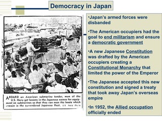 Democracy in Japan
           •Japan’s armed forces were
           disbanded
           •The American occupiers had the
           goal to end militarism and ensure
           a democratic government
           •A new Japanese Constitution
           was drafted by the American
           occupiers creating a
           Constitutional Monarchy that
           limited the power of the Emperor
           •The Japanese accepted this new
           constitution and signed a treaty
           that took away Japan’s overseas
           empire
           •In 1952, the Allied occupation
           officially ended
 