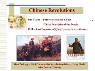 Chinese Revolutions
           Sun Yixian – Father of Modern China
                       - Three Principles of the People
           1911 – Last Emperor of Qing Dynasty is overthrown




Mao Zedong – 1949 Communist Revolution defeats Jiang Jieshi
                   who flees to Taiwan
 