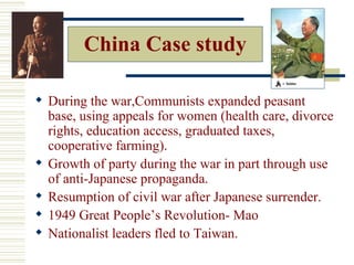China Case study

 During the war,Communists expanded peasant
  base, using appeals for women (health care, divorce
  rights, education access, graduated taxes,
  cooperative farming).
 Growth of party during the war in part through use
  of anti-Japanese propaganda.
 Resumption of civil war after Japanese surrender.
 1949 Great People’s Revolution- Mao
 Nationalist leaders fled to Taiwan.
 