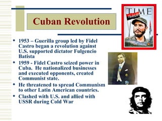 Cuban Revolution
 1953 – Guerilla group led by Fidel
  Castro began a revolution against
  U.S. supported dictator Fulgencio
  Batista
 1959 - Fidel Castro seized power in
  Cuba. He nationalized businesses
  and executed opponents, created
  Communist state.
 He threatened to spread Communism
  to other Latin American countries.
 Clashed with U.S. and allied with
  USSR during Cold War
 
