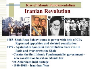 Rise of Islamic Fundamentalism
             Iranian Revolution



1953- Shah Reza Pahlavi came to power with help of CIA
       Repressed opposition and violated constitution
1979 - Ayatollah Khomenini led revolution from exile in
       Paris and overthrows the Shah
   • Creates the first Islamic Fundamentalist government –
     new constitution based on Islamic law
   • 55 Americans held hostage
   • 1980-1988 – Iraq-Iran War
 