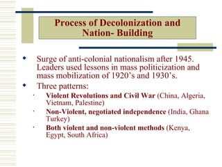 Process of Decolonization and
                   Nation- Building

       Surge of anti-colonial nationalism after 1945.
        Leaders used lessons in mass politicization and
        mass mobilization of 1920’s and 1930’s.
       Three patterns:
    •     Violent Revolutions and Civil War (China, Algeria,
          Vietnam, Palestine)
    •     Non-Violent, negotiated independence (India, Ghana
          Turkey)
    •     Both violent and non-violent methods (Kenya,
          Egypt, South Africa)
 