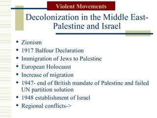 Violent Movements
    Decolonization in the Middle East-
           Palestine and Israel
 Zionism
 1917 Balfour Declaration
 Immigration of Jews to Palestine
 European Holocaust
 Increase of migration
 1947- end of British mandate of Palestine and failed
  UN partition solution
 1948 establishment of Israel
 Regional conflicts->
 