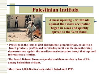 Palestinian Intifada
                                    A mass uprising - or intifada
                                    against the Israeli occupation
                                     began in Gaza and quickly
                                      spread to the West Bank.


• Protest took the form of civil disobedience, general strikes, boycotts on
  Israeli products, graffiti, and barricades, but it was the stone-throwing
 demonstrations against the heavily-armed occupation troops that captured
 international attention.
• The Israeli Defense Forces responded and there was heavy loss of life
  among Palestinian civilians.

• More than 1,000 died in clashes which lasted until 1993.
 