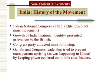 Non-Violent Movements

      India: History of the Movement

 Indian National Congress - 1885. (Elite group not
  mass movement)
 Growth of Indian national identity- presented
  grievances to the British.
 Congress party attracted mass following.
 Gandhi and Congress leadership tried to prevent
  mass peasant uprising (as was happening in China)
  by keeping power centered on middle class leaders.
 
