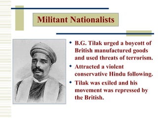 Militant Nationalists

         B.G. Tilak urged a boycott of
          British manufactured goods
          and used threats of terrorism.
         Attracted a violent
          conservative Hindu following.
         Tilak was exiled and his
          movement was repressed by
          the British.
 