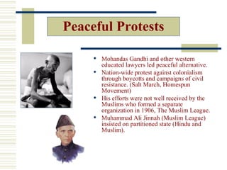 Peaceful Protests

      Mohandas Gandhi and other western
       educated lawyers led peaceful alternative.
      Nation-wide protest against colonialism
       through boycotts and campaigns of civil
       resistance. (Salt March, Homespun
       Movement)
      His efforts were not well received by the
       Muslims who formed a separate
       organization in 1906, The Muslim League.
      Muhammad Ali Jinnah (Muslim League)
       insisted on partitioned state (Hindu and
       Muslim).
 